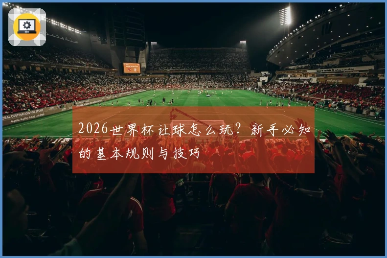 2026世界杯让球怎么玩？新手必知的基本规则与技巧